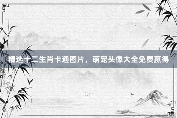 精选十二生肖卡通图片，萌宠头像大全免费赢得