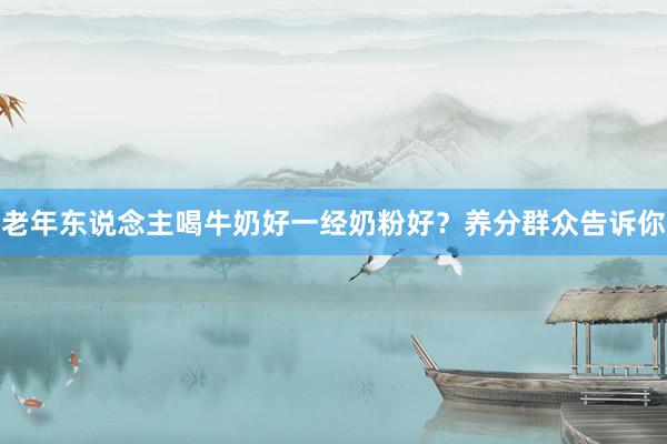 老年东说念主喝牛奶好一经奶粉好？养分群众告诉你