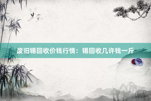 废旧锡回收价钱行情：锡回收几许钱一斤