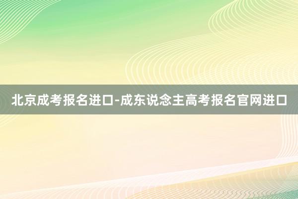 北京成考报名进口-成东说念主高考报名官网进口