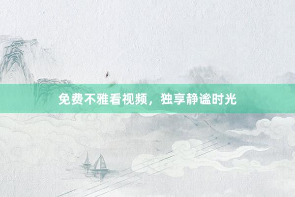 免费不雅看视频，独享静谧时光