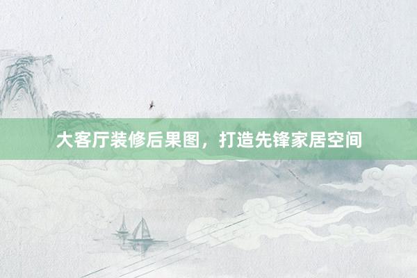 大客厅装修后果图，打造先锋家居空间