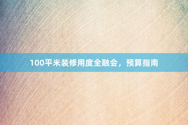 100平米装修用度全融会，预算指南