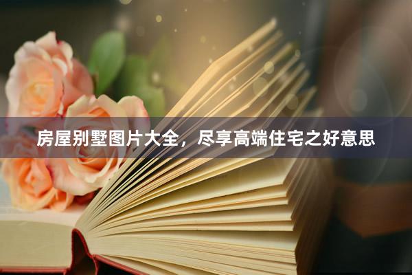 房屋别墅图片大全，尽享高端住宅之好意思